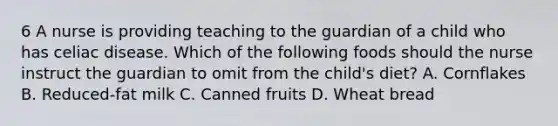 6 A nurse is providing teaching to the guardian of a child who has celiac disease. Which of the following foods should the nurse instruct the guardian to omit from the child's diet? A. Cornflakes B. Reduced-fat milk C. Canned fruits D. Wheat bread