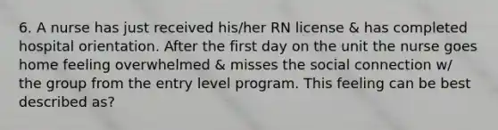 6. A nurse has just received his/her RN license & has completed hospital orientation. After the first day on the unit the nurse goes home feeling overwhelmed & misses the social connection w/ the group from the entry level program. This feeling can be best described as?