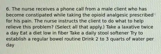 6. The nurse receives a phone call from a male client who has become constipated while taking the opioid analgesic prescribed for his pain. The nurse instructs the client to do what to help relieve this problem? (Select all that apply.) Take a laxative twice a day Eat a diet low in fiber Take a daily stool softener Try to establish a regular bowel routine Drink 2 to 3 quarts of water per day