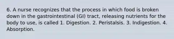 6. A nurse recognizes that the process in which food is broken down in the gastrointestinal (GI) tract, releasing nutrients for the body to use, is called 1. Digestion. 2. Peristalsis. 3. Indigestion. 4. Absorption.