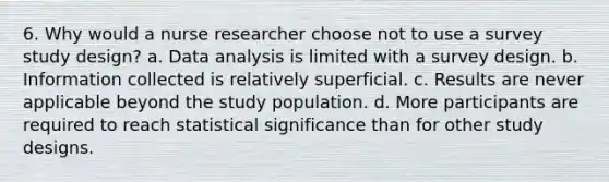 6. Why would a nurse researcher choose not to use a survey study design? a. Data analysis is limited with a survey design. b. Information collected is relatively superficial. c. Results are never applicable beyond the study population. d. More participants are required to reach statistical significance than for other study designs.