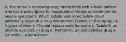 6. The nurse is reviewing drug interactions with a male patient who has a prescription for isosorbide dinitrate as treatment for angina symptoms. Which substances listed below could potentially result in a drug interaction? (Select all that apply.) a. A glass of wine b. Thyroid replacement hormone c. Tadalafil, an erectile dysfunction drug d. Metformin, an antidiabetes drug e. Carvedilol, a beta blocker