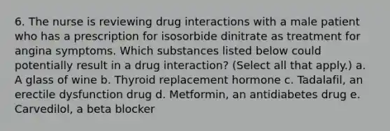 6. The nurse is reviewing drug interactions with a male patient who has a prescription for isosorbide dinitrate as treatment for angina symptoms. Which substances listed below could potentially result in a drug interaction? (Select all that apply.) a. A glass of wine b. Thyroid replacement hormone c. Tadalafil, an erectile dysfunction drug d. Metformin, an antidiabetes drug e. Carvedilol, a beta blocker