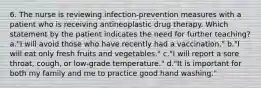 6. The nurse is reviewing infection-prevention measures with a patient who is receiving antineoplastic drug therapy. Which statement by the patient indicates the need for further teaching? a."I will avoid those who have recently had a vaccination." b."I will eat only fresh fruits and vegetables." c."I will report a sore throat, cough, or low-grade temperature." d."It is important for both my family and me to practice good hand washing."