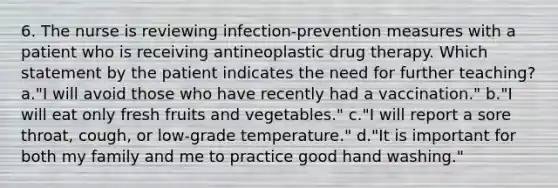 6. The nurse is reviewing infection-prevention measures with a patient who is receiving antineoplastic drug therapy. Which statement by the patient indicates the need for further teaching? a."I will avoid those who have recently had a vaccination." b."I will eat only fresh fruits and vegetables." c."I will report a sore throat, cough, or low-grade temperature." d."It is important for both my family and me to practice good hand washing."