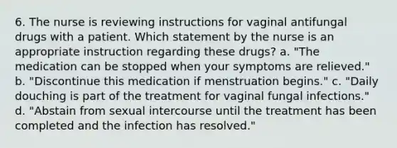 6. The nurse is reviewing instructions for vaginal antifungal drugs with a patient. Which statement by the nurse is an appropriate instruction regarding these drugs? a. "The medication can be stopped when your symptoms are relieved." b. "Discontinue this medication if menstruation begins." c. "Daily douching is part of the treatment for vaginal fungal infections." d. "Abstain from sexual intercourse until the treatment has been completed and the infection has resolved."