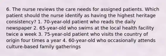 6. The nurse reviews the care needs for assigned patients. Which patient should the nurse identify as having the highest heritage consistency? 1. 70-year-old patient who reads the daily newspaper 2. 65-year-old who swims at the local health facility twice a week 3. 75-year-old patient who visits the country of origin four times a year 4. 60-year-old who occasionally attends culture-based family gatherings