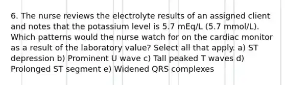 6. The nurse reviews the electrolyte results of an assigned client and notes that the potassium level is 5.7 mEq/L (5.7 mmol/L). Which patterns would the nurse watch for on the cardiac monitor as a result of the laboratory value? Select all that apply. a) ST depression b) Prominent U wave c) Tall peaked T waves d) Prolonged ST segment e) Widened QRS complexes