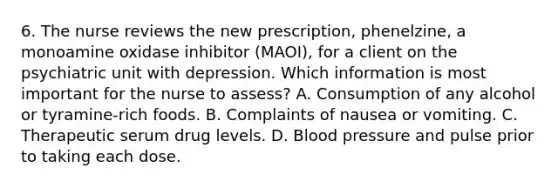 6. The nurse reviews the new prescription, phenelzine, a monoamine oxidase inhibitor (MAOI), for a client on the psychiatric unit with depression. Which information is most important for the nurse to assess? A. Consumption of any alcohol or tyramine-rich foods. B. Complaints of nausea or vomiting. C. Therapeutic serum drug levels. D. Blood pressure and pulse prior to taking each dose.