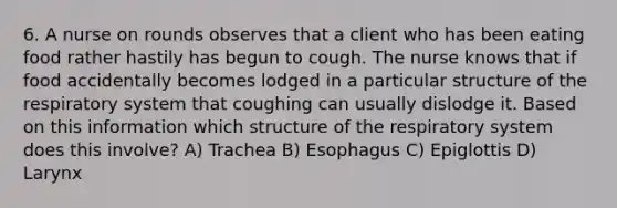 6. A nurse on rounds observes that a client who has been eating food rather hastily has begun to cough. The nurse knows that if food accidentally becomes lodged in a particular structure of the respiratory system that coughing can usually dislodge it. Based on this information which structure of the respiratory system does this involve? A) Trachea B) Esophagus C) Epiglottis D) Larynx