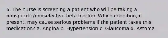 6. The nurse is screening a patient who will be taking a nonspecific/nonselective beta blocker. Which condition, if present, may cause serious problems if the patient takes this medication? a. Angina b. Hypertension c. Glaucoma d. Asthma