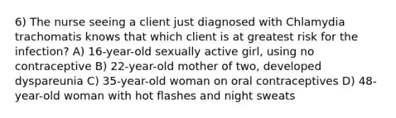 6) The nurse seeing a client just diagnosed with Chlamydia trachomatis knows that which client is at greatest risk for the infection? A) 16-year-old sexually active girl, using no contraceptive B) 22-year-old mother of two, developed dyspareunia C) 35-year-old woman on oral contraceptives D) 48-year-old woman with hot flashes and night sweats