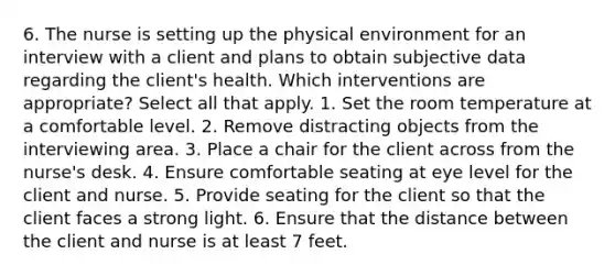 6. The nurse is setting up the physical environment for an interview with a client and plans to obtain subjective data regarding the client's health. Which interventions are appropriate? Select all that apply. 1. Set the room temperature at a comfortable level. 2. Remove distracting objects from the interviewing area. 3. Place a chair for the client across from the nurse's desk. 4. Ensure comfortable seating at eye level for the client and nurse. 5. Provide seating for the client so that the client faces a strong light. 6. Ensure that the distance between the client and nurse is at least 7 feet.