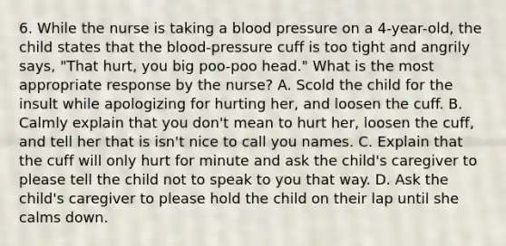 6. While the nurse is taking a blood pressure on a 4-year-old, the child states that the blood-pressure cuff is too tight and angrily says, "That hurt, you big poo-poo head." What is the most appropriate response by the nurse? A. Scold the child for the insult while apologizing for hurting her, and loosen the cuff. B. Calmly explain that you don't mean to hurt her, loosen the cuff, and tell her that is isn't nice to call you names. C. Explain that the cuff will only hurt for minute and ask the child's caregiver to please tell the child not to speak to you that way. D. Ask the child's caregiver to please hold the child on their lap until she calms down.