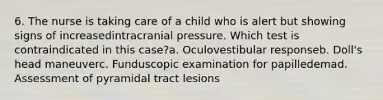 6. The nurse is taking care of a child who is alert but showing signs of increasedintracranial pressure. Which test is contraindicated in this case?a. Oculovestibular responseb. Doll's head maneuverc. Funduscopic examination for papilledemad. Assessment of pyramidal tract lesions