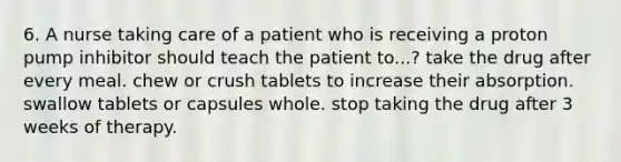 6. A nurse taking care of a patient who is receiving a proton pump inhibitor should teach the patient to...? take the drug after every meal. chew or crush tablets to increase their absorption. swallow tablets or capsules whole. stop taking the drug after 3 weeks of therapy.