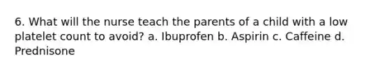 6. What will the nurse teach the parents of a child with a low platelet count to avoid? a. Ibuprofen b. Aspirin c. Caffeine d. Prednisone