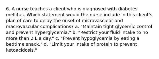 6. A nurse teaches a client who is diagnosed with diabetes mellitus. Which statement would the nurse include in this client's plan of care to delay the onset of microvascular and macrovascular complications? a. "Maintain tight glycemic control and prevent hyperglycemia." b. "Restrict your fluid intake to no more than 2 L a day." c. "Prevent hypoglycemia by eating a bedtime snack." d. "Limit your intake of protein to prevent ketoacidosis."