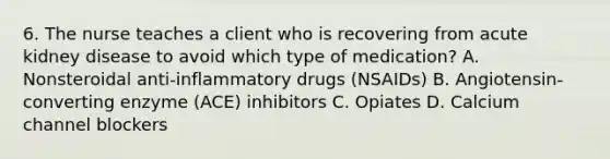 6. The nurse teaches a client who is recovering from acute kidney disease to avoid which type of medication? A. Nonsteroidal anti-inflammatory drugs (NSAIDs) B. Angiotensin-converting enzyme (ACE) inhibitors C. Opiates D. Calcium channel blockers