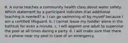 6. A nurse teaches a community health class about water safety. Which statement by a participant indicates that additional teaching is needed? a. I can go swimming all by myself because I am a certified lifeguard. b. I cannot leave my toddler alone in the bathtub for even a minute. c. I will appoint one adult to supervise the pool at all times during a party. d. I will make sure that there is a phone near my pool in case of an emergency.