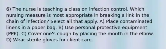 6) The nurse is teaching a class on infection control. Which nursing measure is most appropriate in breaking a link in the chain of infection? Select all that apply. A) Place contaminated linens in a paper bag. B) Use personal protective equipment (PPE). C) Cover one's cough by placing the mouth in the elbow. D) Wear sterile gloves for client care.