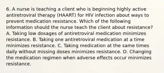 6. A nurse is teaching a client who is beginning highly active antiretroviral therapy (HAART) for HIV infection about ways to prevent medication resistance. Which of the following information should the nurse teach the client about resistance? A. Taking low dosages of antiretroviral medication minimizes resistance. B. Taking one antiretroviral medication at a time minimizes resistance. C. Taking medication at the same times daily without missing doses minimizes resistance. D. Changing the medication regimen when adverse effects occur minimizes resistance.