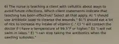 6) The nurse is teaching a client with cellulitis about ways to avoid future infections. Which client statements indicate that teaching has been effective? Select all that apply. A) "I should use antibiotic soap to cleanse the wounds." B) "I should eat a lot of rice to increase my intake of vitamin C." C) "I will contact the doctor if I have a temperature of 99.5°F or higher." D) "I will not swim in lakes." E) "I can stop taking the antibiotics when the swelling subsides."