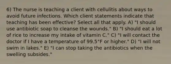 6) The nurse is teaching a client with cellulitis about ways to avoid future infections. Which client statements indicate that teaching has been effective? Select all that apply. A) "I should use antibiotic soap to cleanse the wounds." B) "I should eat a lot of rice to increase my intake of vitamin C." C) "I will contact the doctor if I have a temperature of 99.5°F or higher." D) "I will not swim in lakes." E) "I can stop taking the antibiotics when the swelling subsides."