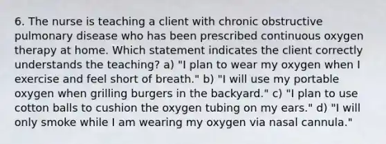 6. The nurse is teaching a client with chronic obstructive pulmonary disease who has been prescribed continuous oxygen therapy at home. Which statement indicates the client correctly understands the teaching? a) "I plan to wear my oxygen when I exercise and feel short of breath." b) "I will use my portable oxygen when grilling burgers in the backyard." c) "I plan to use cotton balls to cushion the oxygen tubing on my ears." d) "I will only smoke while I am wearing my oxygen via nasal cannula."