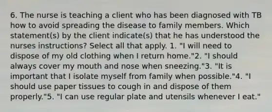 6. The nurse is teaching a client who has been diagnosed with TB how to avoid spreading the disease to family members. Which statement(s) by the client indicate(s) that he has understood the nurses instructions? Select all that apply. 1. "I will need to dispose of my old clothing when I return home."2. "I should always cover my mouth and nose when sneezing."3. "It is important that I isolate myself from family when possible."4. "I should use paper tissues to cough in and dispose of them properly."5. "I can use regular plate and utensils whenever I eat."