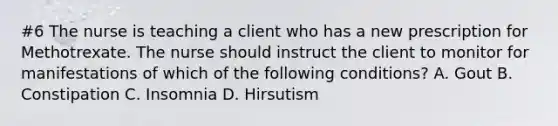 #6 The nurse is teaching a client who has a new prescription for Methotrexate. The nurse should instruct the client to monitor for manifestations of which of the following conditions? A. Gout B. Constipation C. Insomnia D. Hirsutism