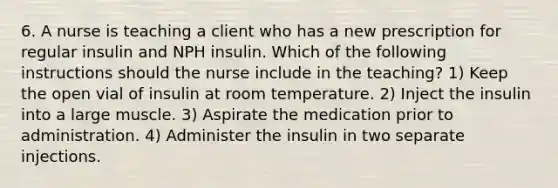 6. A nurse is teaching a client who has a new prescription for regular insulin and NPH insulin. Which of the following instructions should the nurse include in the teaching? 1) Keep the open vial of insulin at room temperature. 2) Inject the insulin into a large muscle. 3) Aspirate the medication prior to administration. 4) Administer the insulin in two separate injections.