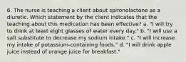 6. The nurse is teaching a client about spironolactone as a diuretic. Which statement by the client indicates that the teaching about this medication has been effective? a. "I will try to drink at least eight glasses of water every day." b. "I will use a salt substitute to decrease my sodium intake." c. "I will increase my intake of potassium-containing foods." d. "I will drink apple juice instead of orange juice for breakfast."