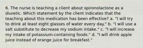 6. The nurse is teaching a client about spironolactone as a diuretic. Which statement by the client indicates that the teaching about this medication has been effective? a. "I will try to drink at least eight glasses of water every day." b. "I will use a salt substitute to decrease my sodium intake." c. "I will increase my intake of potassium-containing foods." d. "I will drink apple juice instead of orange juice for breakfast."