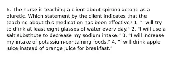 6. The nurse is teaching a client about spironolactone as a diuretic. Which statement by the client indicates that the teaching about this medication has been effective? 1. "I will try to drink at least eight glasses of water every day." 2. "I will use a salt substitute to decrease my sodium intake." 3. "I will increase my intake of potassium-containing foods." 4. "I will drink apple juice instead of orange juice for breakfast."