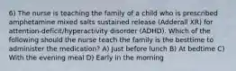 6) The nurse is teaching the family of a child who is prescribed amphetamine mixed salts sustained release (Adderall XR) for attention-deficit/hyperactivity disorder (ADHD). Which of the following should the nurse teach the family is the besttime to administer the medication? A) Just before lunch B) At bedtime C) With the evening meal D) Early in the morning