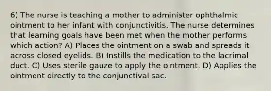 6) The nurse is teaching a mother to administer ophthalmic ointment to her infant with conjunctivitis. The nurse determines that learning goals have been met when the mother performs which action? A) Places the ointment on a swab and spreads it across closed eyelids. B) Instills the medication to the lacrimal duct. C) Uses sterile gauze to apply the ointment. D) Applies the ointment directly to the conjunctival sac.