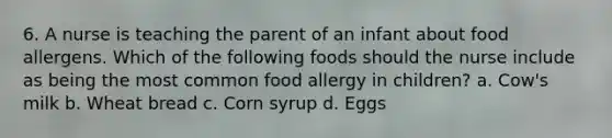 6. A nurse is teaching the parent of an infant about food allergens. Which of the following foods should the nurse include as being the most common food allergy in children? a. Cow's milk b. Wheat bread c. Corn syrup d. Eggs