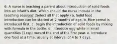 6. A nurse is teaching a parent about introduction of solid foods into an infant's diet. Which should the nurse include in the teaching session? (Select all that apply.) a. Solid food introduction can be started at 2 months of age. b. Rice cereal is introduced first. c. Begin the introduction of solid foods by mixing with formula in the bottle. d. Introduce egg white in small quantities (1 tsp) toward the end of the first year. e. Introduce one food at a time, usually at interval of 4 to 7 days.