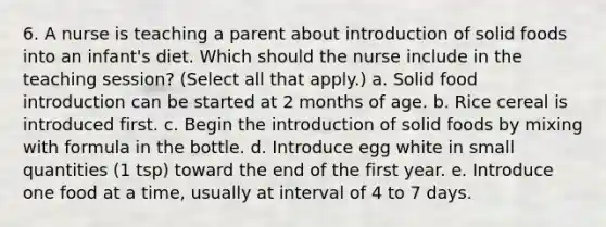 6. A nurse is teaching a parent about introduction of solid foods into an infant's diet. Which should the nurse include in the teaching session? (Select all that apply.) a. Solid food introduction can be started at 2 months of age. b. Rice cereal is introduced first. c. Begin the introduction of solid foods by mixing with formula in the bottle. d. Introduce egg white in small quantities (1 tsp) toward the end of the first year. e. Introduce one food at a time, usually at interval of 4 to 7 days.