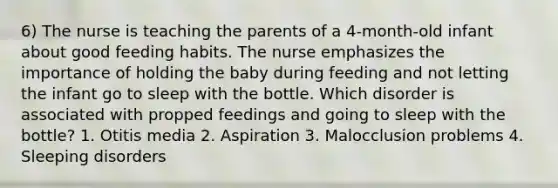 6) The nurse is teaching the parents of a 4-month-old infant about good feeding habits. The nurse emphasizes the importance of holding the baby during feeding and not letting the infant go to sleep with the bottle. Which disorder is associated with propped feedings and going to sleep with the bottle? 1. Otitis media 2. Aspiration 3. Malocclusion problems 4. Sleeping disorders