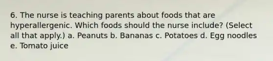 6. The nurse is teaching parents about foods that are hyperallergenic. Which foods should the nurse include? (Select all that apply.) a. Peanuts b. Bananas c. Potatoes d. Egg noodles e. Tomato juice