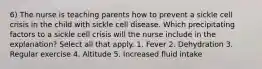 6) The nurse is teaching parents how to prevent a sickle cell crisis in the child with sickle cell disease. Which precipitating factors to a sickle cell crisis will the nurse include in the explanation? Select all that apply. 1. Fever 2. Dehydration 3. Regular exercise 4. Altitude 5. Increased fluid intake