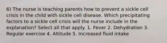 6) The nurse is teaching parents how to prevent a sickle cell crisis in the child with sickle cell disease. Which precipitating factors to a sickle cell crisis will the nurse include in the explanation? Select all that apply. 1. Fever 2. Dehydration 3. Regular exercise 4. Altitude 5. Increased fluid intake