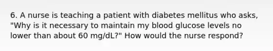 6. A nurse is teaching a patient with diabetes mellitus who asks, "Why is it necessary to maintain my blood glucose levels no lower than about 60 mg/dL?" How would the nurse respond?