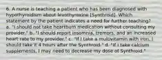 6. A nurse is teaching a patient who has been diagnosed with hypothyroidism about levothyroxine [Synthroid]. Which statement by the patient indicates a need for further teaching? a. "I should not take heartburn medication without consulting my provider." b. "I should report insomnia, tremors, and an increased heart rate to my provider." c. "If I take a multivitamin with iron, I should take it 4 hours after the Synthroid." d. "If I take calcium supplements, I may need to decrease my dose of Synthroid."