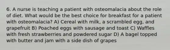 6. A nurse is teaching a patient with osteomalacia about the role of diet. What would be the best choice for breakfast for a patient with osteomalacia? A) Cereal with milk, a scrambled egg, and grapefruit B) Poached eggs with sausage and toast C) Waffles with fresh strawberries and powdered sugar D) A bagel topped with butter and jam with a side dish of grapes