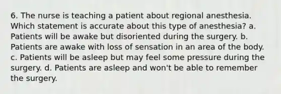 6. The nurse is teaching a patient about regional anesthesia. Which statement is accurate about this type of anesthesia? a. Patients will be awake but disoriented during the surgery. b. Patients are awake with loss of sensation in an area of the body. c. Patients will be asleep but may feel some pressure during the surgery. d. Patients are asleep and won't be able to remember the surgery.