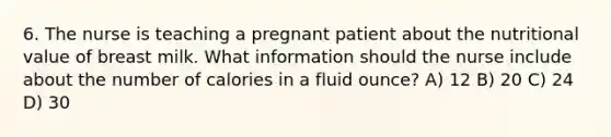 6. The nurse is teaching a pregnant patient about the nutritional value of breast milk. What information should the nurse include about the number of calories in a fluid ounce? A) 12 B) 20 C) 24 D) 30