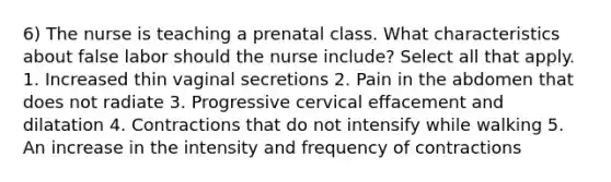 6) The nurse is teaching a prenatal class. What characteristics about false labor should the nurse include? Select all that apply. 1. Increased thin vaginal secretions 2. Pain in the abdomen that does not radiate 3. Progressive cervical effacement and dilatation 4. Contractions that do not intensify while walking 5. An increase in the intensity and frequency of contractions